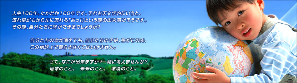人生100年。たかだか100年です。それを天文学的にいうと、流れ星が右から左に流れる「あっ！」という間の出来事だそうです。その間、自分たちに何ができるでしょうか？自分たちの命が潰えても、自分たちの子供、孫がこの先、この地球上で暮らさなくてはいけません。さて、なにが出来ますか？一緒に考えませんか？地球のこと。　未来のこと。　環境のこと。