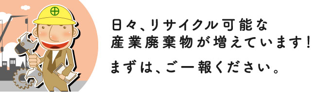 日々、リサイクル可能な産業廃棄物が増えています！まずは、ご一報ください。